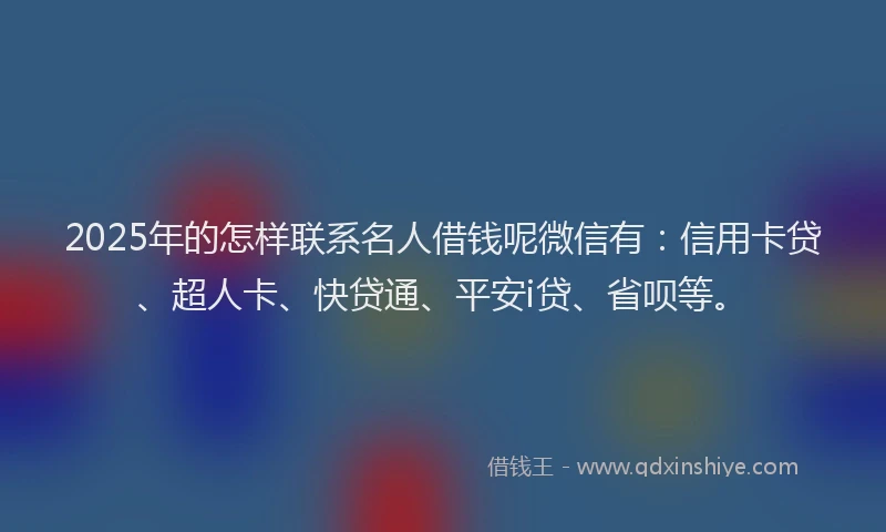 2025年的怎样联系名人借钱呢微信有：信用卡贷、超人卡、快贷通、平安i贷、省呗等。