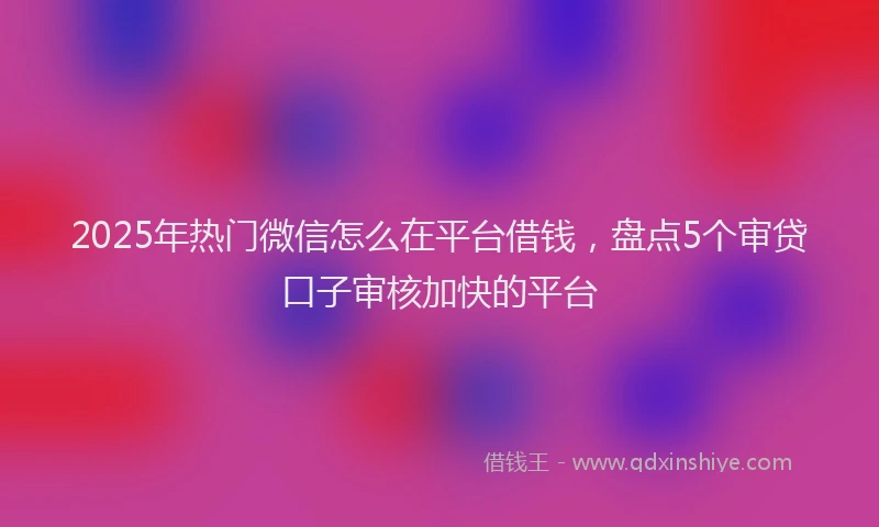 2025年热门微信怎么在平台借钱，盘点5个审贷口子审核加快的平台