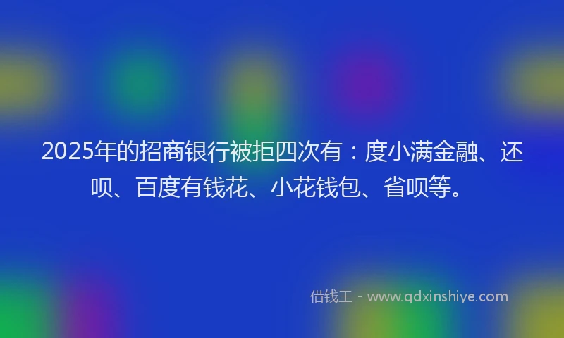 2025年的招商银行被拒四次有：度小满金融、还呗、百度有钱花、小花钱包、省呗等。