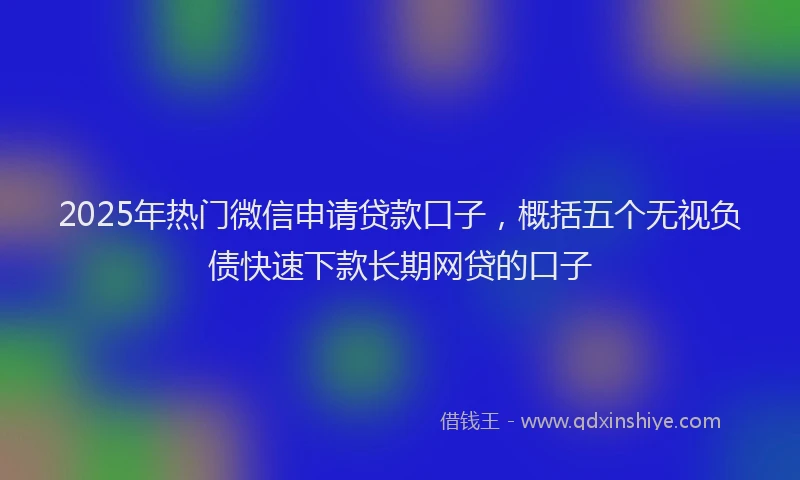 2025年热门微信申请贷款口子，概括五个无视负债快速下款长期网贷的口子