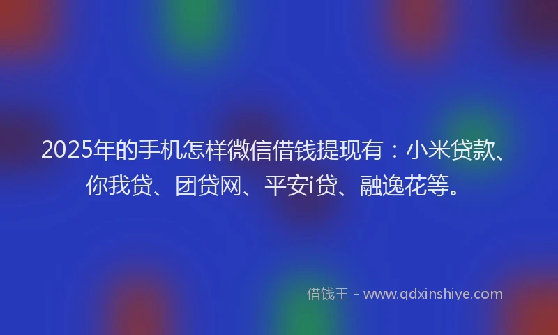 2025年的手机怎样微信借钱提现有：小米贷款、你我贷、团贷网、平安i贷、融逸花等。