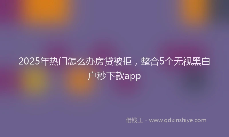 2025年热门怎么办房贷被拒，整合5个无视黑白户秒下款app
