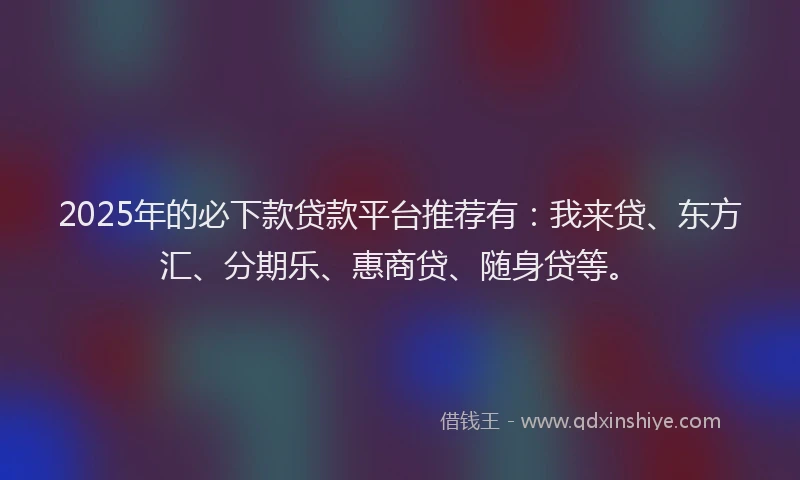 2025年的必下款贷款平台推荐有：我来贷、东方汇、分期乐、惠商贷、随身贷等。
