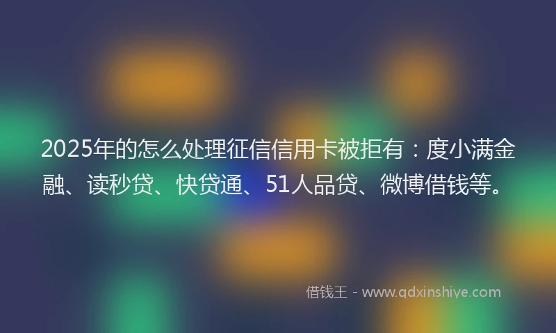 2025年的怎么处理征信信用卡被拒有：度小满金融、读秒贷、快贷通、51人品贷、微博借钱等。