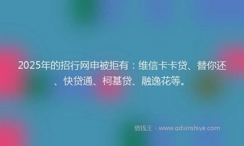 2025年的招行网申被拒有：维信卡卡贷、替你还、快贷通、柯基贷、融逸花等。
