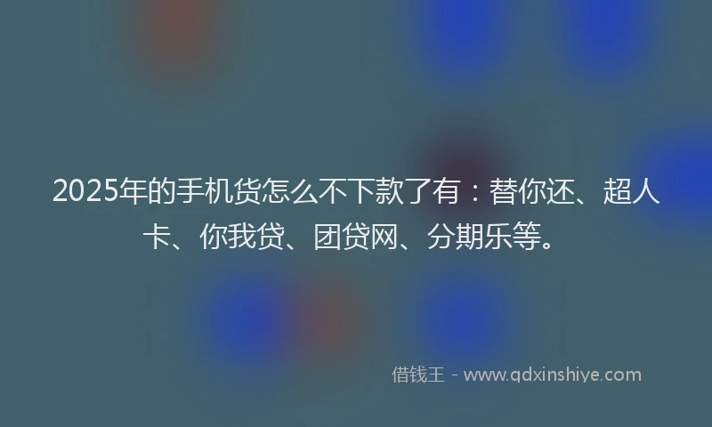2025年的手机货怎么不下款了有：替你还、超人卡、你我贷、团贷网、分期乐等。