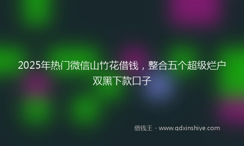 2025年热门微信山竹花借钱，整合五个超级烂户双黑下款口子
