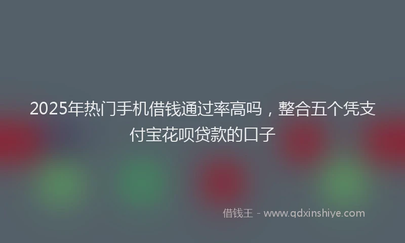 2025年热门手机借钱通过率高吗，整合五个凭支付宝花呗贷款的口子
