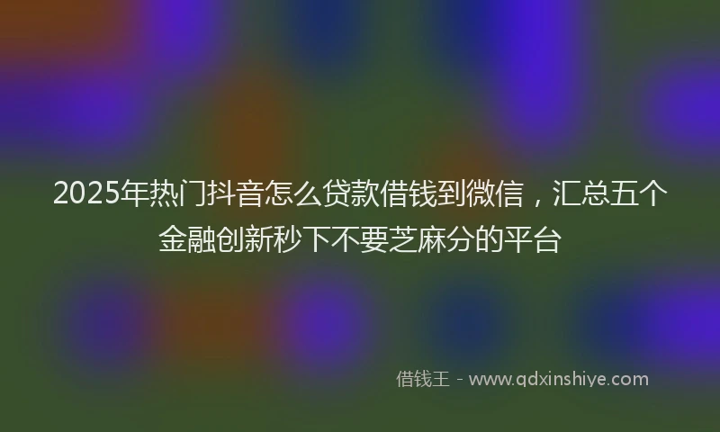 2025年热门抖音怎么贷款借钱到微信，汇总五个金融创新秒下不要芝麻分的平台