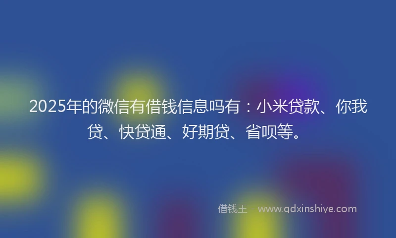2025年的微信有借钱信息吗有：小米贷款、你我贷、快贷通、好期贷、省呗等。