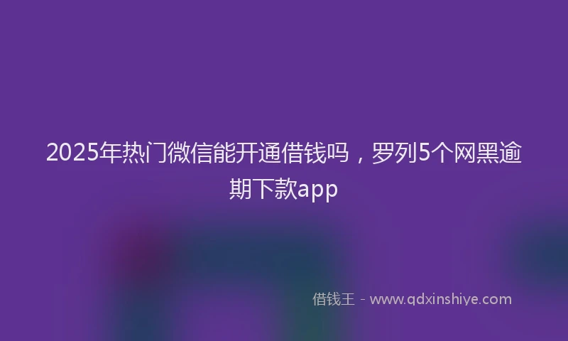 2025年热门微信能开通借钱吗，罗列5个网黑逾期下款app