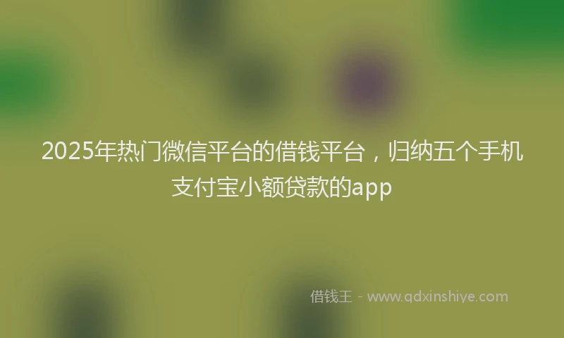 2025年热门微信平台的借钱平台，归纳五个手机支付宝小额贷款的app