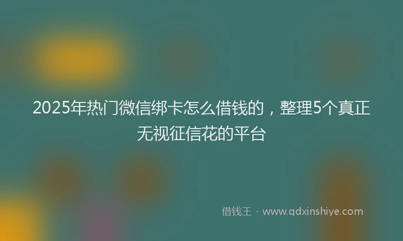 2025年热门微信绑卡怎么借钱的，整理5个真正无视征信花的平台