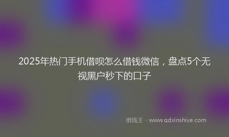 2025年热门手机借呗怎么借钱微信，盘点5个无视黑户秒下的口子