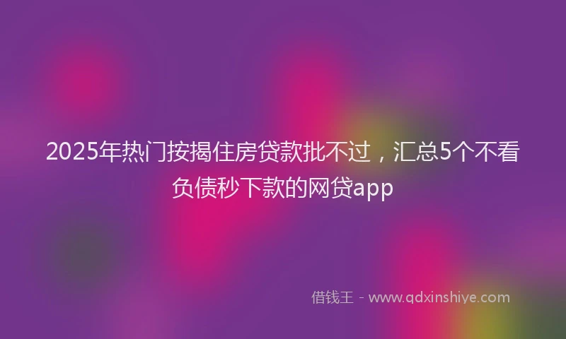 2025年热门按揭住房贷款批不过，汇总5个不看负债秒下款的网贷app