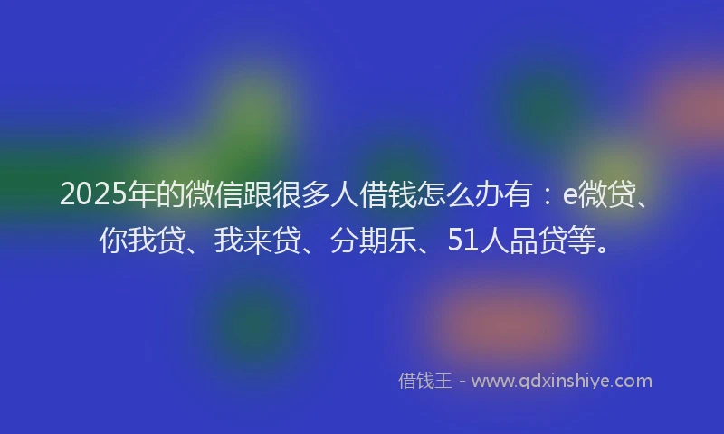 2025年的微信跟很多人借钱怎么办有：e微贷、你我贷、我来贷、分期乐、51人品贷等。