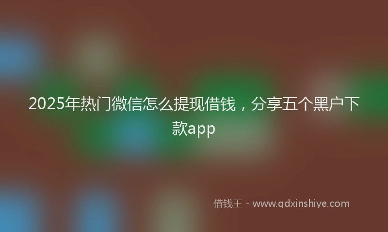 2025年热门微信怎么提现借钱，分享五个黑户下款app