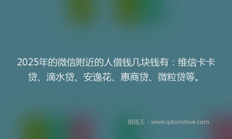 2025年的微信附近的人借钱几块钱有：维信卡卡贷、滴水贷、安逸花、惠商贷、微粒贷等。