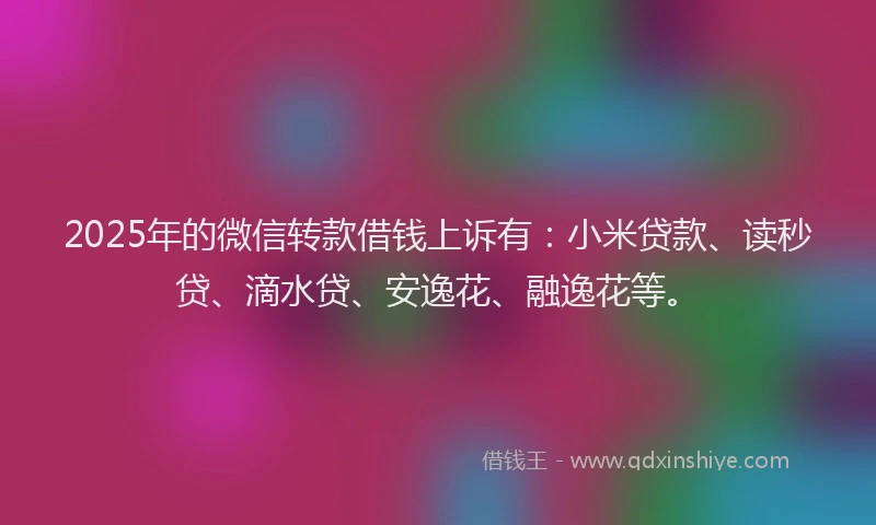 2025年的微信转款借钱上诉有：小米贷款、读秒贷、滴水贷、安逸花、融逸花等。