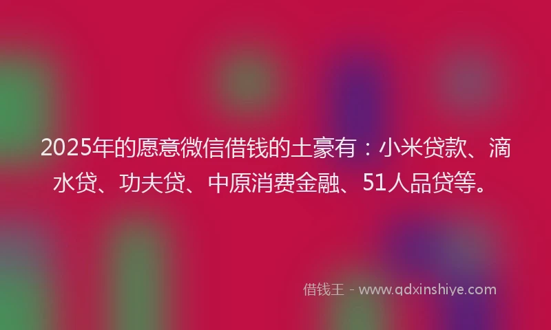 2025年的愿意微信借钱的土豪有：小米贷款、滴水贷、功夫贷、中原消费金融、51人品贷等。