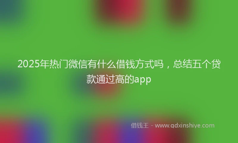 2025年热门微信有什么借钱方式吗，总结五个贷款通过高的app