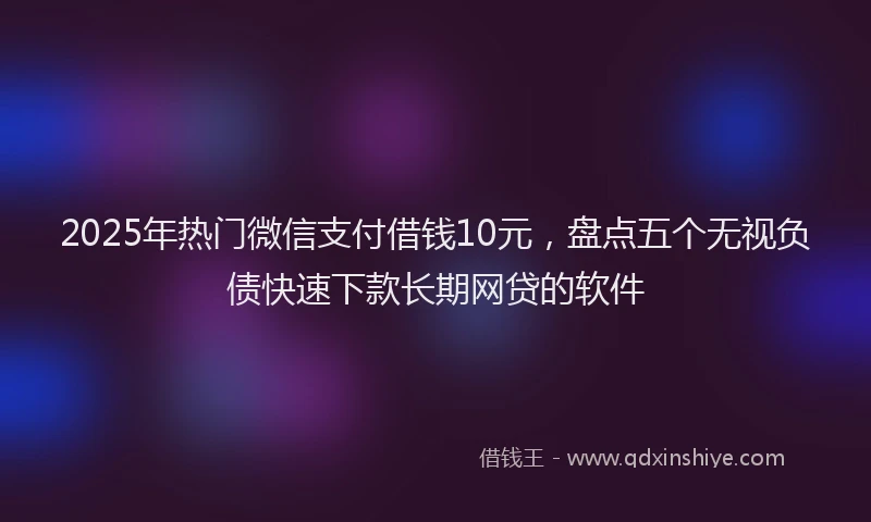 2025年热门微信支付借钱10元，盘点五个无视负债快速下款长期网贷的软件