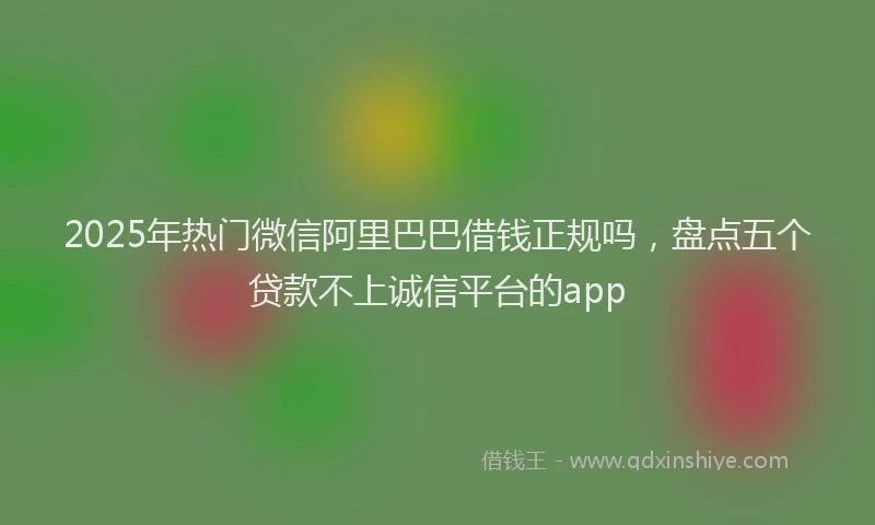 2025年热门微信阿里巴巴借钱正规吗，盘点五个贷款不上诚信平台的app
