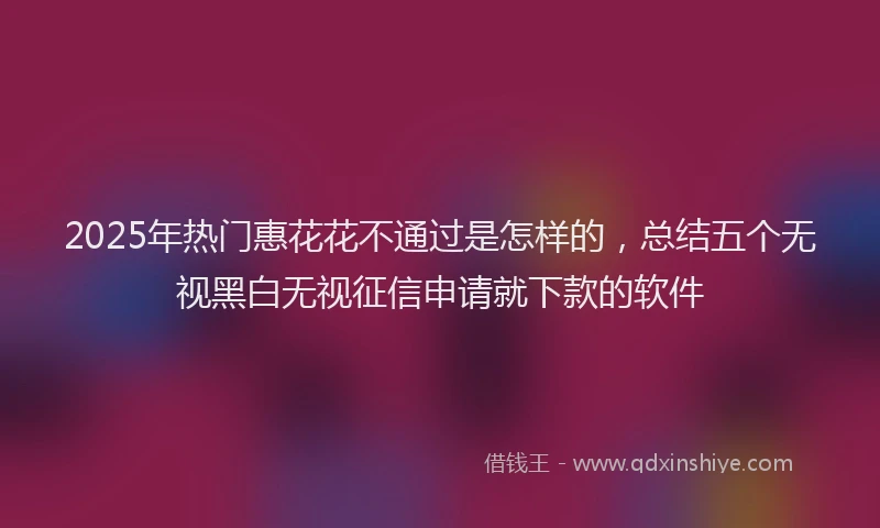 2025年热门惠花花不通过是怎样的，总结五个无视黑白无视征信申请就下款的软件