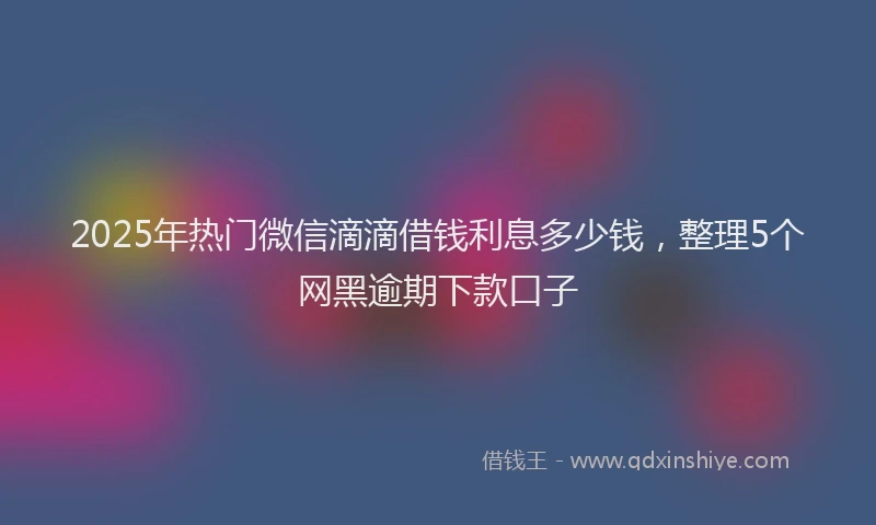 2025年热门微信滴滴借钱利息多少钱，整理5个网黑逾期下款口子