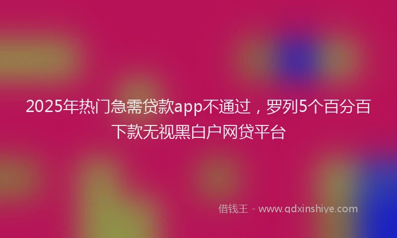 2025年热门急需贷款app不通过，罗列5个百分百下款无视黑白户网贷平台