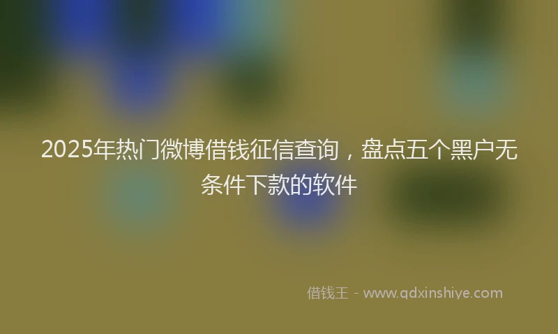 2025年热门微博借钱征信查询，盘点五个黑户无条件下款的软件