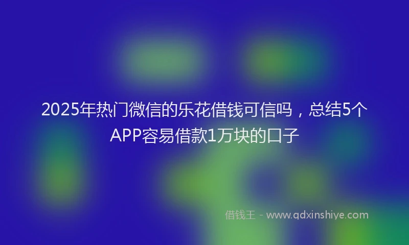 2025年热门微信的乐花借钱可信吗，总结5个APP容易借款1万块的口子