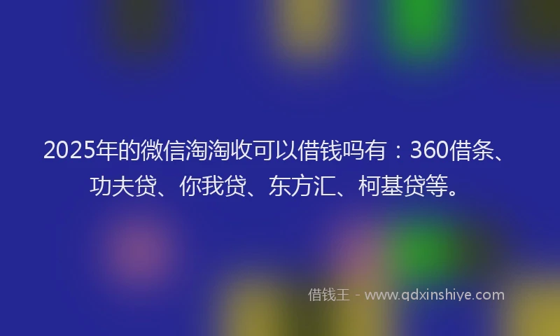 2025年的微信淘淘收可以借钱吗有：360借条、功夫贷、你我贷、东方汇、柯基贷等。