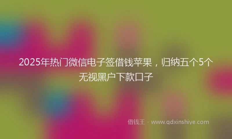 2025年热门微信电子签借钱苹果，归纳五个5个无视黑户下款口子