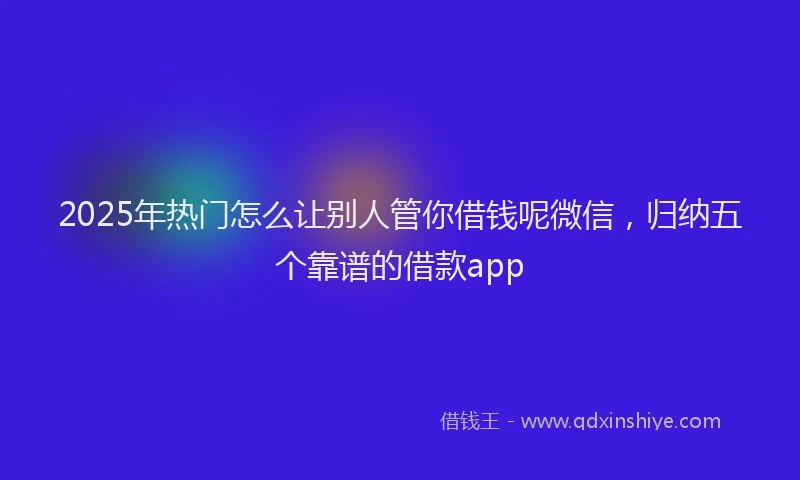 2025年热门怎么让别人管你借钱呢微信，归纳五个靠谱的借款app