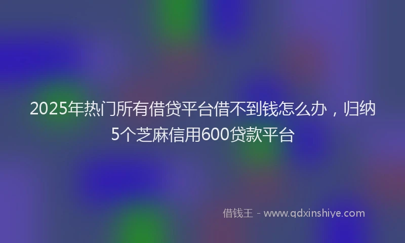 2025年热门所有借贷平台借不到钱怎么办，归纳5个芝麻信用600贷款平台