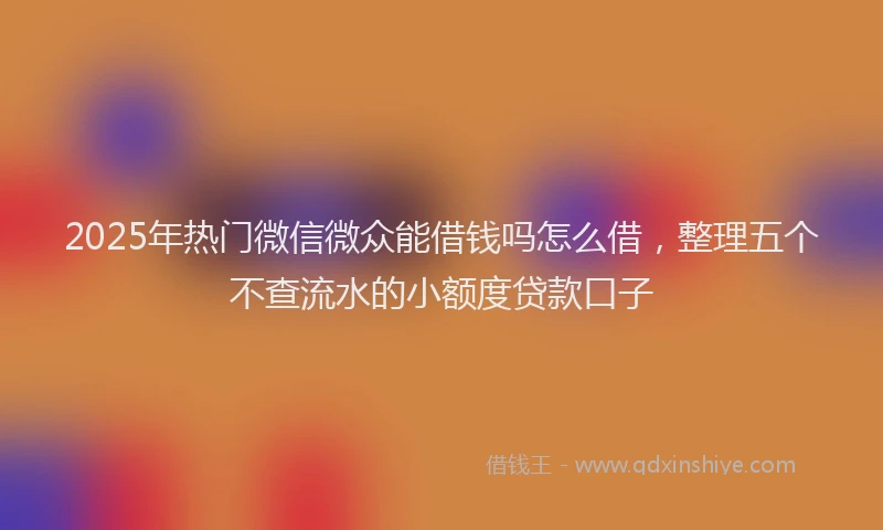 2025年热门微信微众能借钱吗怎么借，整理五个不查流水的小额度贷款口子