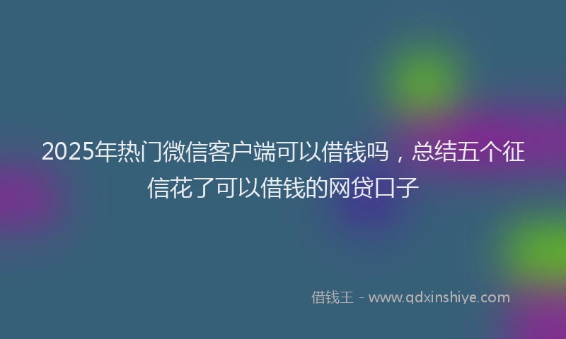 2025年热门微信客户端可以借钱吗，总结五个征信花了可以借钱的网贷口子