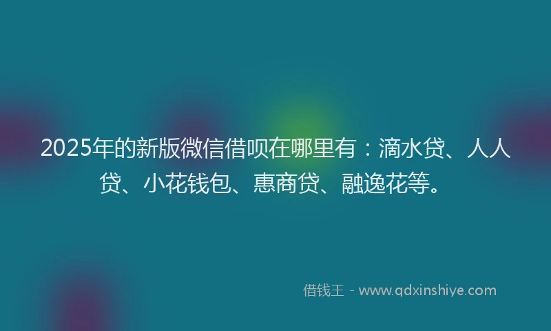 2025年的新版微信借呗在哪里有：滴水贷、人人贷、小花钱包、惠商贷、融逸花等。