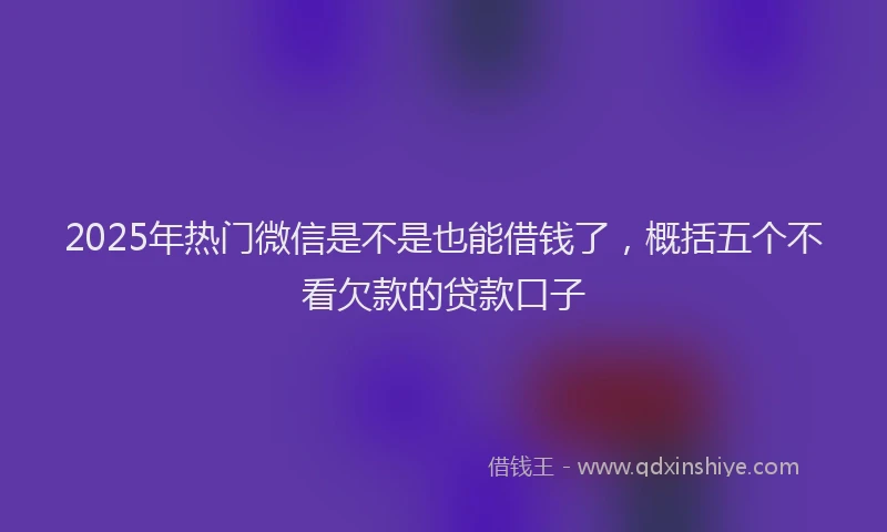 2025年热门微信是不是也能借钱了，概括五个不看欠款的贷款口子