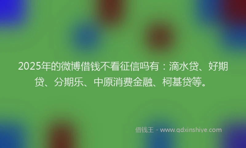 2025年的微博借钱不看征信吗有：滴水贷、好期贷、分期乐、中原消费金融、柯基贷等。