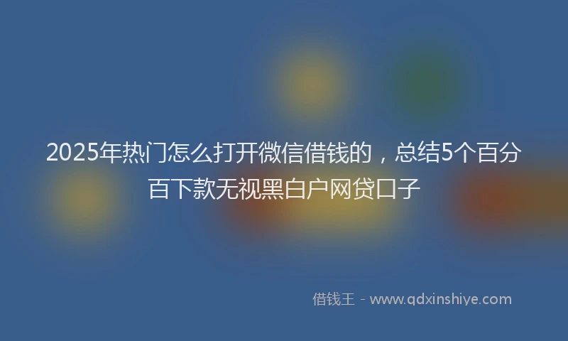 2025年热门怎么打开微信借钱的，总结5个百分百下款无视黑白户网贷口子
