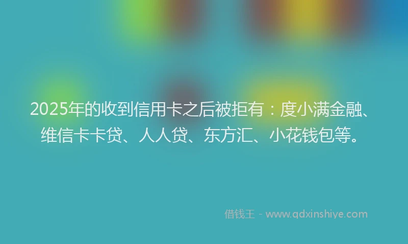 2025年的收到信用卡之后被拒有：度小满金融、维信卡卡贷、人人贷、东方汇、小花钱包等。