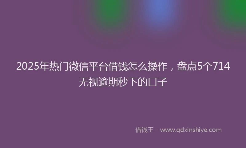 2025年热门微信平台借钱怎么操作，盘点5个714无视逾期秒下的口子