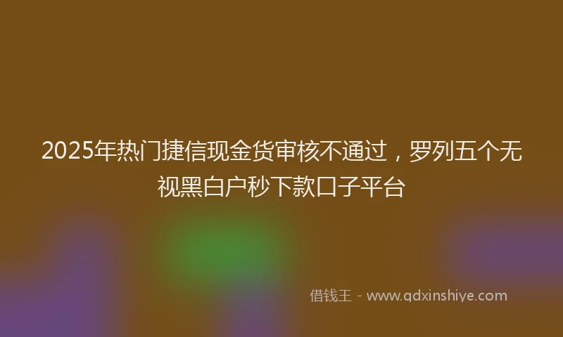 2025年热门捷信现金货审核不通过，罗列五个无视黑白户秒下款口子平台