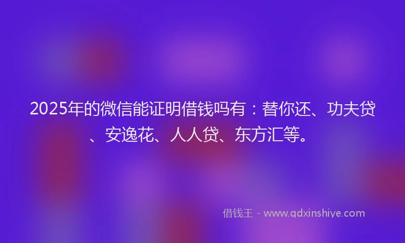 2025年的微信能证明借钱吗有：替你还、功夫贷、安逸花、人人贷、东方汇等。
