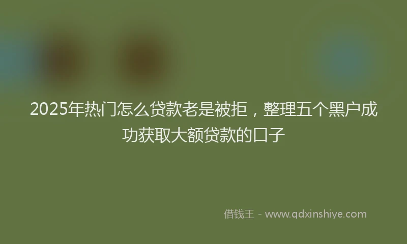 2025年热门怎么贷款老是被拒，整理五个黑户成功获取大额贷款的口子