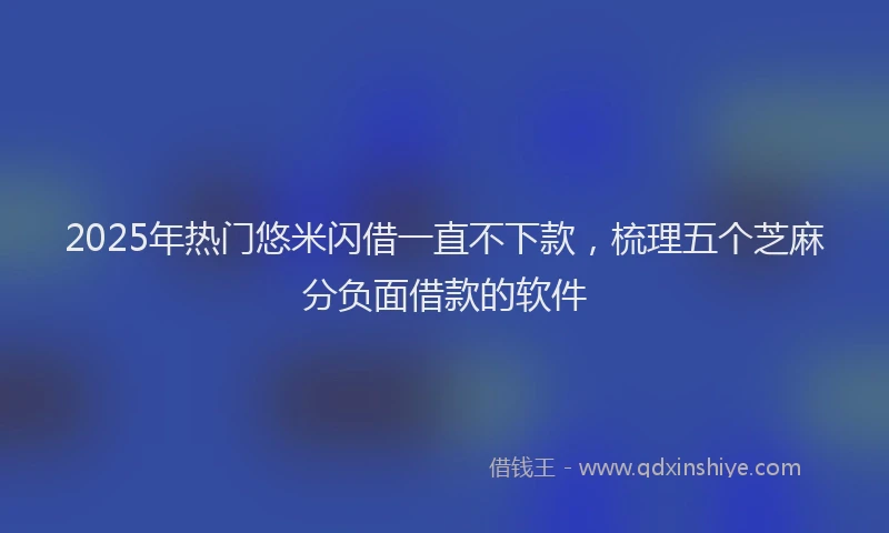 2025年热门悠米闪借一直不下款，梳理五个芝麻分负面借款的软件