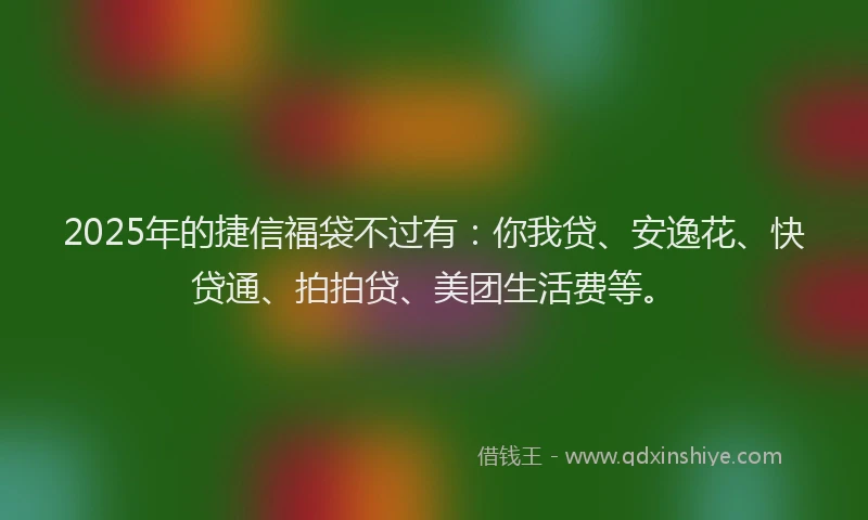 2025年的捷信福袋不过有：你我贷、安逸花、快贷通、拍拍贷、美团生活费等。