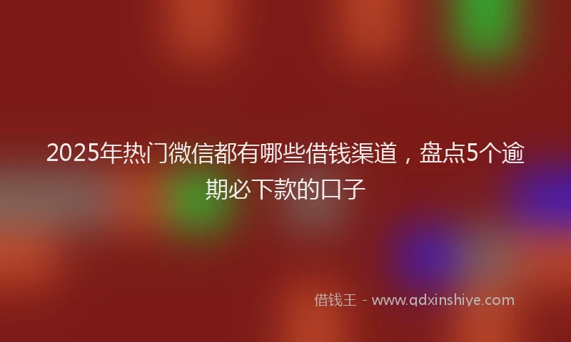 2025年热门微信都有哪些借钱渠道，盘点5个逾期必下款的口子